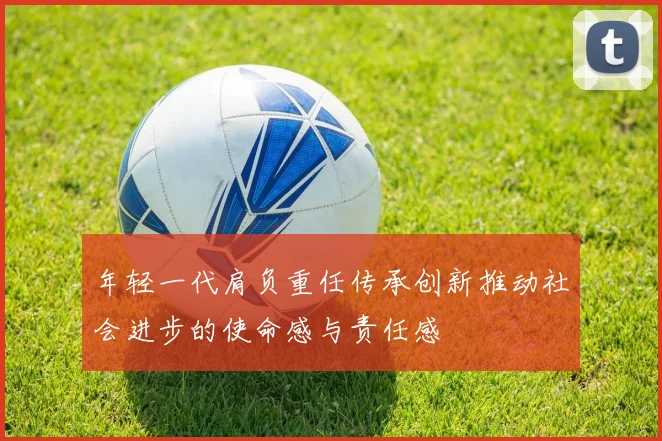年轻一代肩负重任传承创新推动社会进步的使命感与责任感