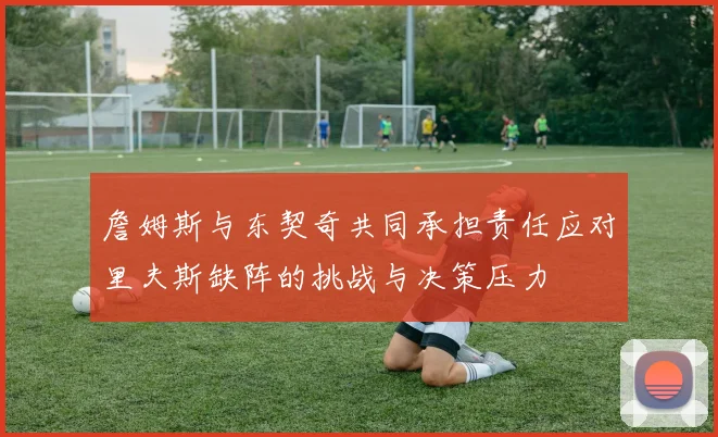 詹姆斯与东契奇共同承担责任应对里夫斯缺阵的挑战与决策压力